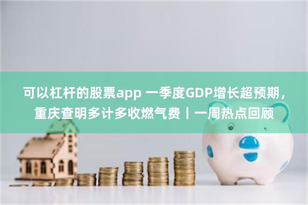 可以杠杆的股票app 一季度GDP增长超预期，重庆查明多计多收燃气费丨一周热点回顾