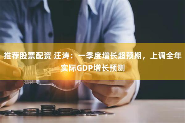 推荐股票配资 汪涛：一季度增长超预期，上调全年实际GDP增长预测