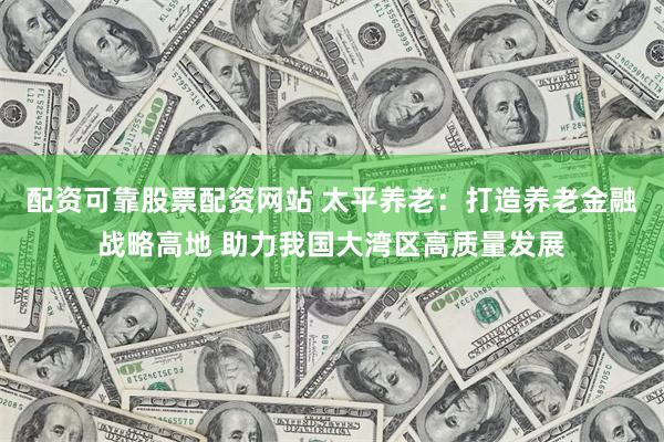 配资可靠股票配资网站 太平养老：打造养老金融战略高地 助力我国大湾区高质量发展