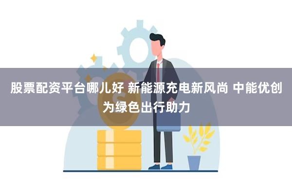 股票配资平台哪儿好 新能源充电新风尚 中能优创为绿色出行助力