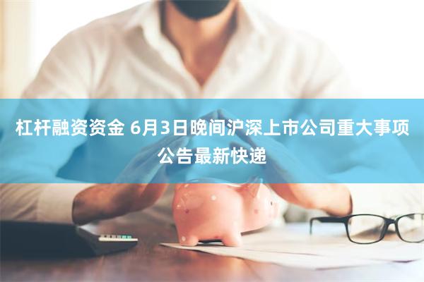 杠杆融资资金 6月3日晚间沪深上市公司重大事项公告最新快递