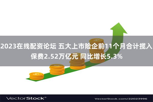 2023在线配资论坛 五大上市险企前11个月合计揽入保费2.52万亿元 同比增长5.3%