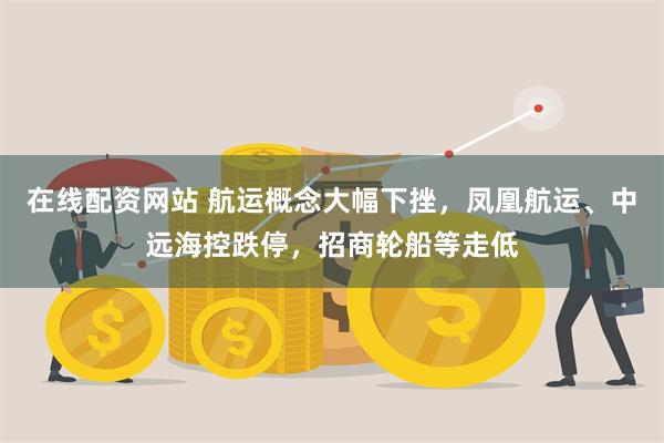 在线配资网站 航运概念大幅下挫，凤凰航运、中远海控跌停，招商轮船等走低