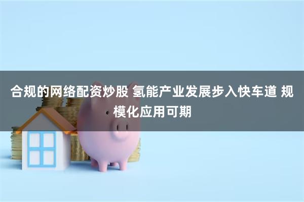 合规的网络配资炒股 氢能产业发展步入快车道 规模化应用可期