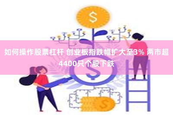 如何操作股票杠杆 创业板指跌幅扩大至3% 两市超4400只个股下跌