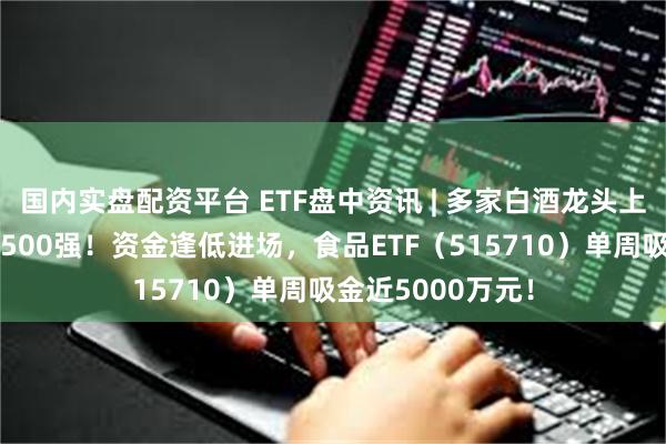 国内实盘配资平台 ETF盘中资讯 | 多家白酒龙头上榜《财富》中国500强！资金逢低进场，食品ETF（515710）单周吸金近5000万元！