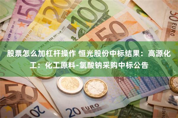 股票怎么加杠杆操作 恒光股份中标结果：高源化工：化工原料-氯酸钠采购中标公告