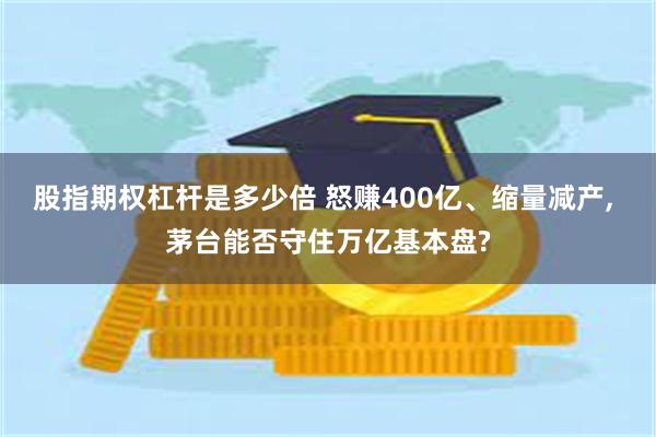 股指期权杠杆是多少倍 怒赚400亿、缩量减产, 茅台能否守住万亿基本盘?