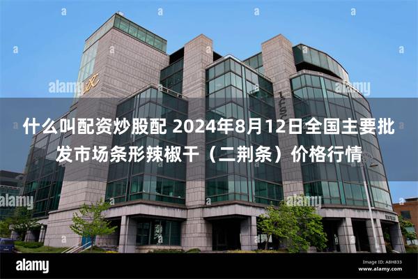 什么叫配资炒股配 2024年8月12日全国主要批发市场条形辣椒干（二荆条）价格行情