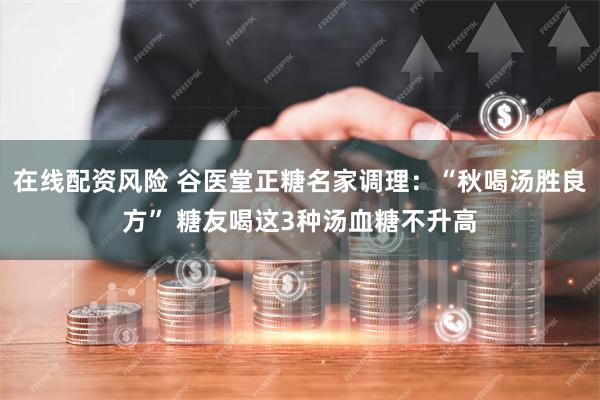 在线配资风险 谷医堂正糖名家调理：“秋喝汤胜良方” 糖友喝这3种汤血糖不升高