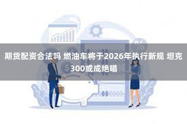 期货配资合法吗 燃油车将于2026年执行新规 坦克300或成绝唱