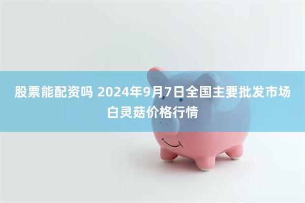 股票能配资吗 2024年9月7日全国主要批发市场白灵菇价格行情