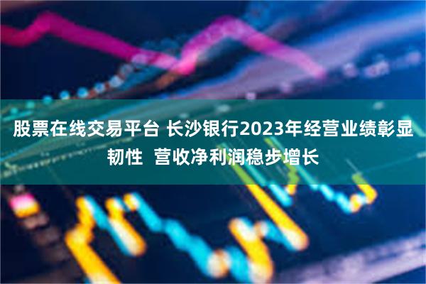 股票在线交易平台 长沙银行2023年经营业绩彰显韧性  营收净利润稳步增长