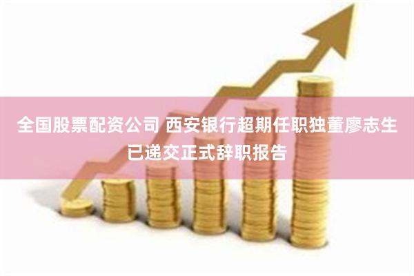 全国股票配资公司 西安银行超期任职独董廖志生已递交正式辞职报告