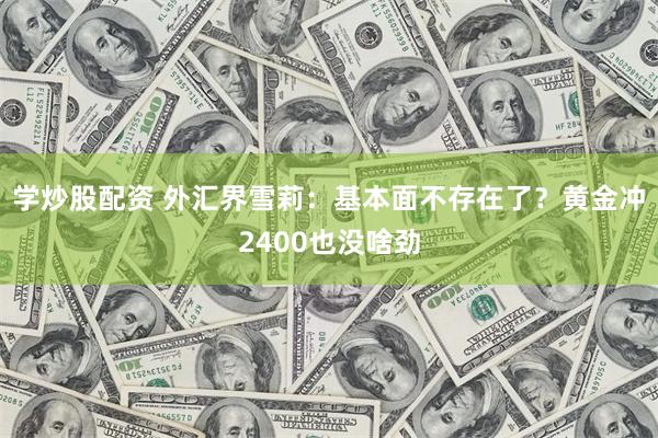 学炒股配资 外汇界雪莉：基本面不存在了？黄金冲2400也没啥劲