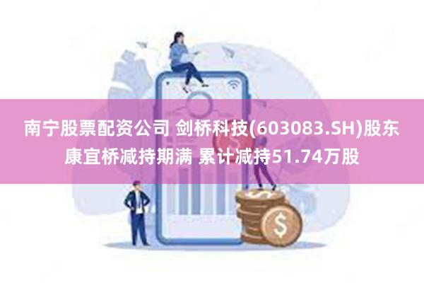 南宁股票配资公司 剑桥科技(603083.SH)股东康宜桥减持期满 累计减持51.74万股