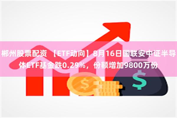 郴州股票配资 【ETF动向】8月16日国联安中证半导体ETF基金跌0.29%，份额增加9800万份