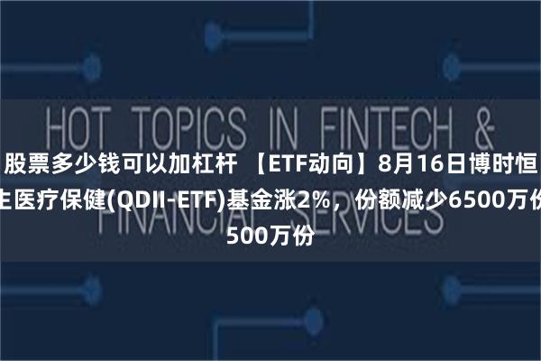 股票多少钱可以加杠杆 【ETF动向】8月16日博时恒生医疗保健(QDII-ETF)基金涨2%，份额减少6500万份