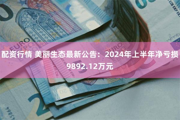 配资行情 美丽生态最新公告：2024年上半年净亏损9892.12万元