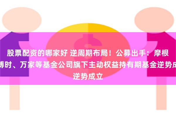 股票配资的哪家好 逆周期布局！公募出手：摩根、博时、万家等基金公司旗下主动权益持有期基金逆势成立