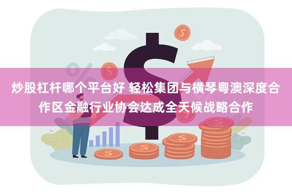 炒股杠杆哪个平台好 轻松集团与横琴粤澳深度合作区金融行业协会达成全天候战略合作