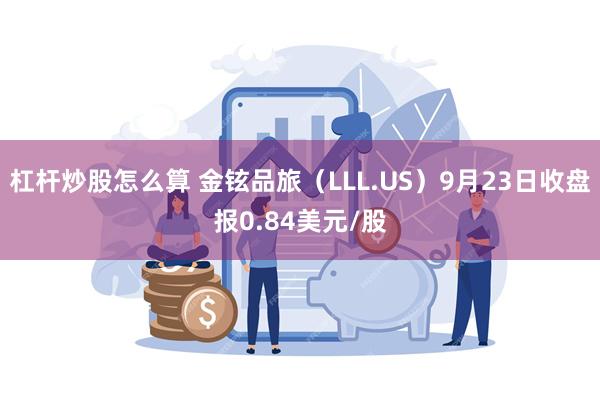 杠杆炒股怎么算 金铉品旅（LLL.US）9月23日收盘报0.84美元/股