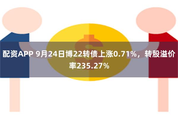 配资APP 9月24日博22转债上涨0.71%，转股溢价率235.27%