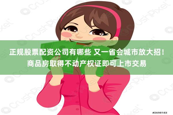 正规股票配资公司有哪些 又一省会城市放大招！商品房取得不动产权证即可上市交易