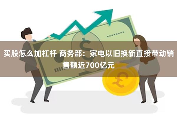 买股怎么加杠杆 商务部：家电以旧换新直接带动销售额近700亿元