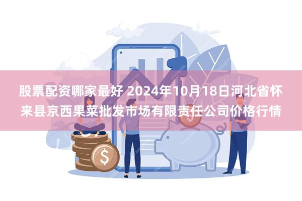 股票配资哪家最好 2024年10月18日河北省怀来县京西果菜批发市场有限责任公司价格行情