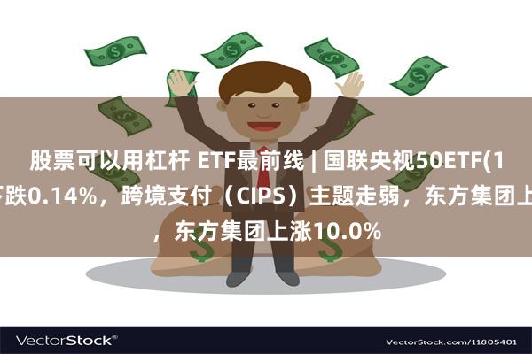 股票可以用杠杆 ETF最前线 | 国联央视50ETF(159965)下跌0.14%，跨境支付（CIPS）主题走弱，东方集团上涨10.0%