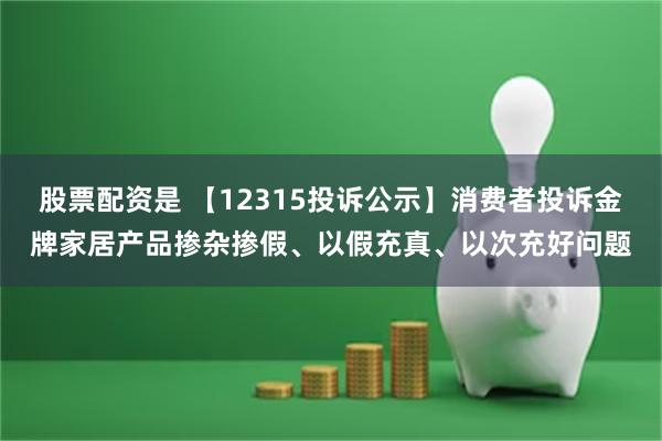 股票配资是 【12315投诉公示】消费者投诉金牌家居产品掺杂掺假、以假充真、以次充好问题