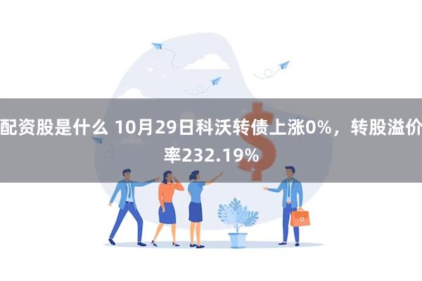 配资股是什么 10月29日科沃转债上涨0%，转股溢价率232.19%