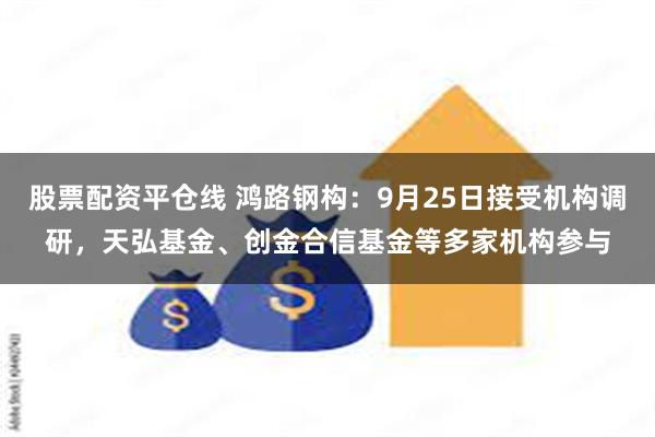 股票配资平仓线 鸿路钢构：9月25日接受机构调研，天弘基金、创金合信基金等多家机构参与