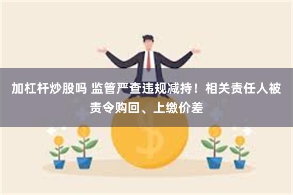 加杠杆炒股吗 监管严查违规减持！相关责任人被责令购回、上缴价差