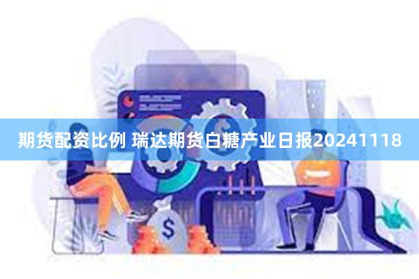 期货配资比例 瑞达期货白糖产业日报20241118