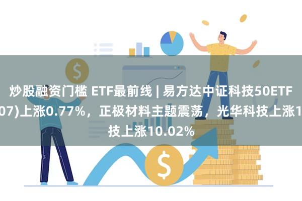 炒股融资门槛 ETF最前线 | 易方达中证科技50ETF(159807)上涨0.77%，正极材料主题震荡，光华科技上涨10.02%