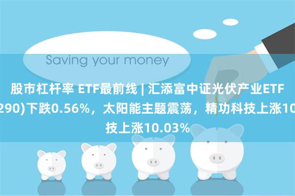 股市杠杆率 ETF最前线 | 汇添富中证光伏产业ETF(516290)下跌0.56%，太阳能主题震荡，精功科技上涨10.03%