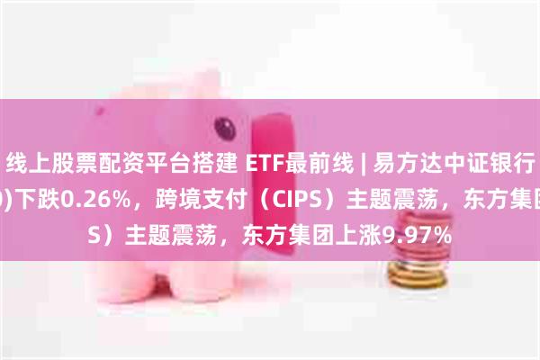 线上股票配资平台搭建 ETF最前线 | 易方达中证银行ETF(516310)下跌0.26%，跨境支付（CIPS）主题震荡，东方集团上涨9.97%