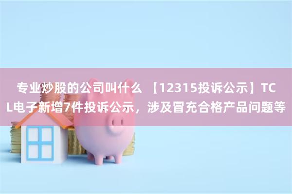 专业炒股的公司叫什么 【12315投诉公示】TCL电子新增7件投诉公示，涉及冒充合格产品问题等