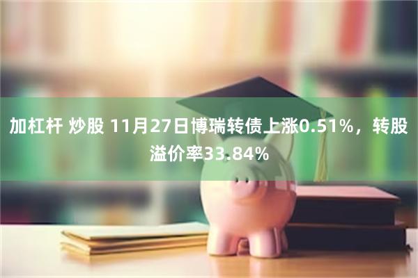 加杠杆 炒股 11月27日博瑞转债上涨0.51%，转股溢价率33.84%