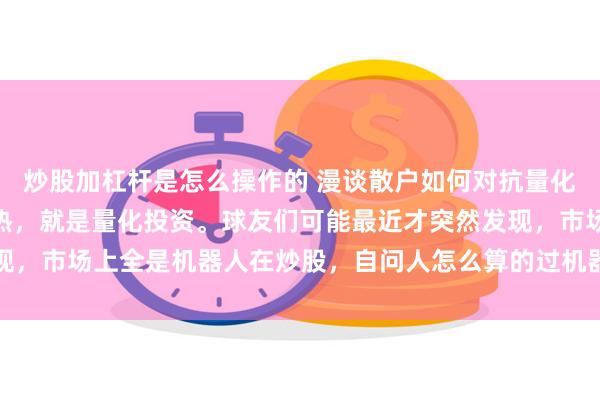 炒股加杠杆是怎么操作的 漫谈散户如何对抗量化 最近雪球有个话题很热，就是量化投资。球友们可能最近才突然发现，市场上全是机器人在炒股，自问人怎么算的过机器？信心开始崩塌...