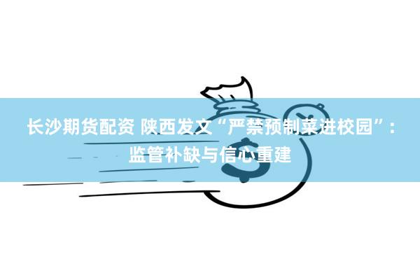 长沙期货配资 陕西发文“严禁预制菜进校园”：监管补缺与信心重建