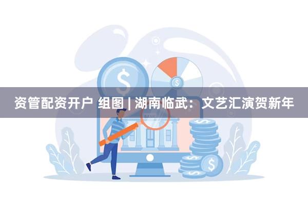 资管配资开户 组图 | 湖南临武：文艺汇演贺新年