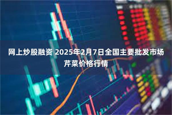 网上炒股融资 2025年2月7日全国主要批发市场芹菜价格行情