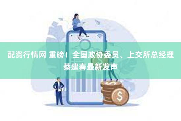 配资行情网 重磅！全国政协委员、上交所总经理蔡建春最新发声