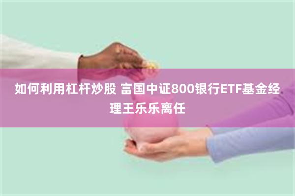 如何利用杠杆炒股 富国中证800银行ETF基金经理王乐乐离任