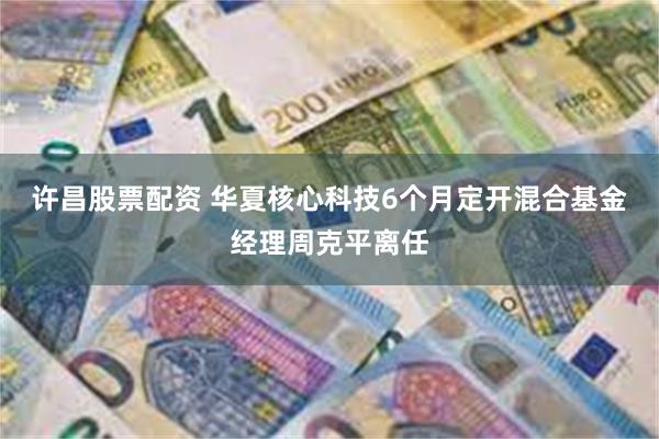 许昌股票配资 华夏核心科技6个月定开混合基金经理周克平离任