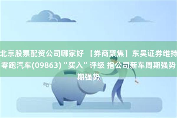 北京股票配资公司哪家好 【券商聚焦】东吴证券维持零跑汽车(09863)“买入”评级 指公司新车周期强势