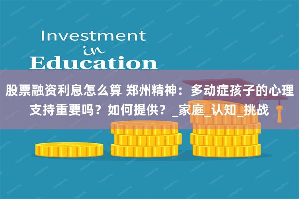 股票融资利息怎么算 郑州精神：多动症孩子的心理支持重要吗？如何提供？_家庭_认知_挑战